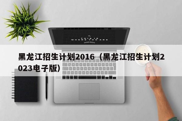 黑龙江招生计划2016（黑龙江招生计划2023电子版）