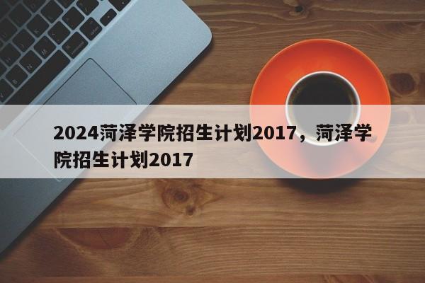 2024菏泽学院招生计划2017，菏泽学院招生计划2017