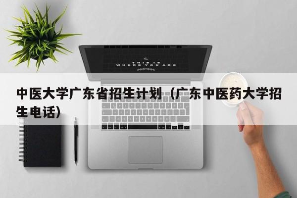 中医大学广东省招生计划（广东中医药大学招生电话）