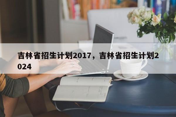 吉林省招生计划2017，吉林省招生计划2024