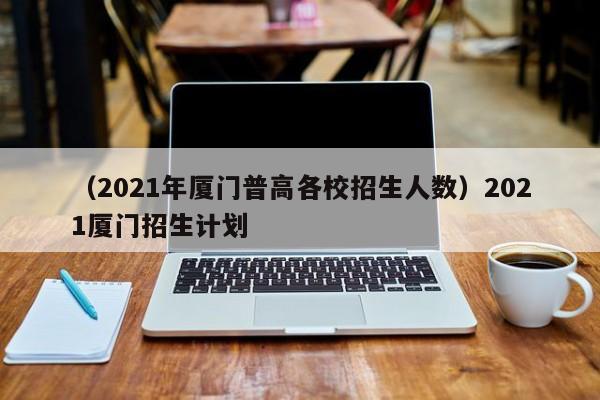 （2021年厦门普高各校招生人数）2021厦门招生计划