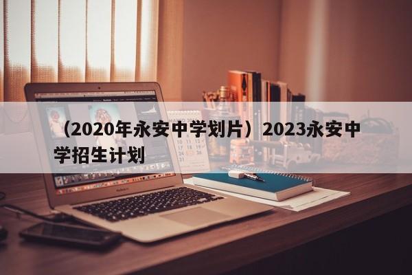 （2020年永安中学划片）2023永安中学招生计划