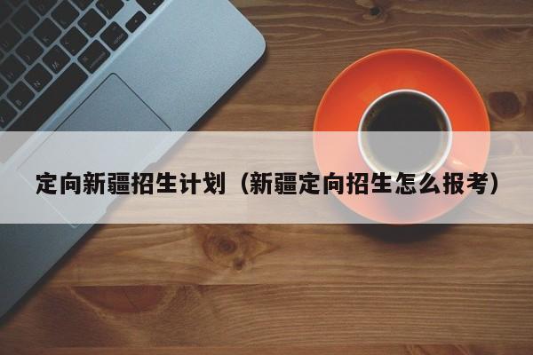 定向新疆招生计划（新疆定向招生怎么报考）