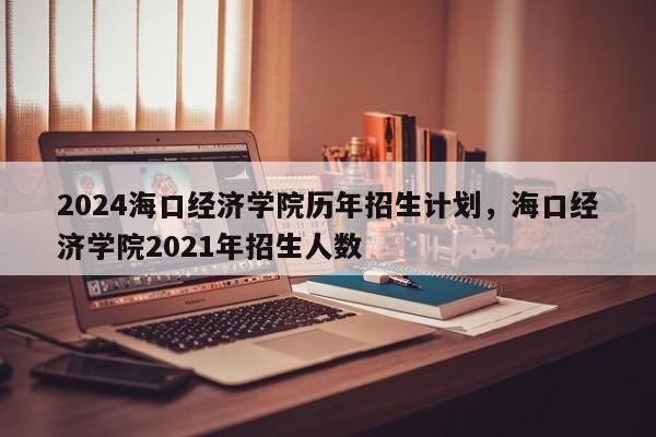 2024海口经济学院历年招生计划，海口经济学院2021年招生人数