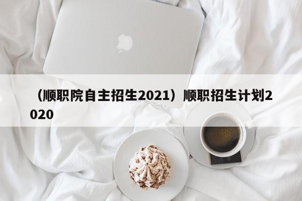 （顺职院自主招生2021）顺职招生计划2020