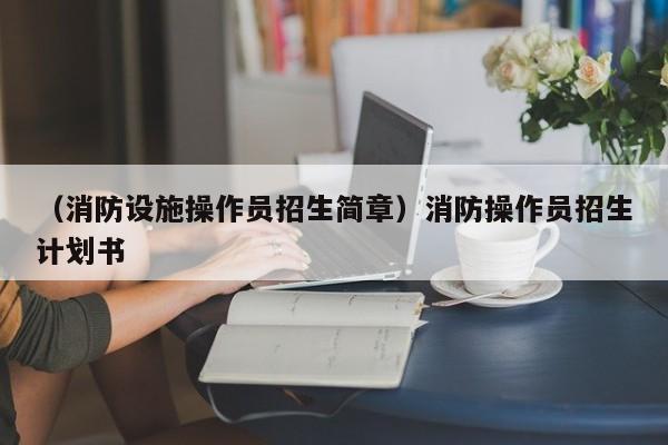 （消防设施操作员招生简章）消防操作员招生计划书