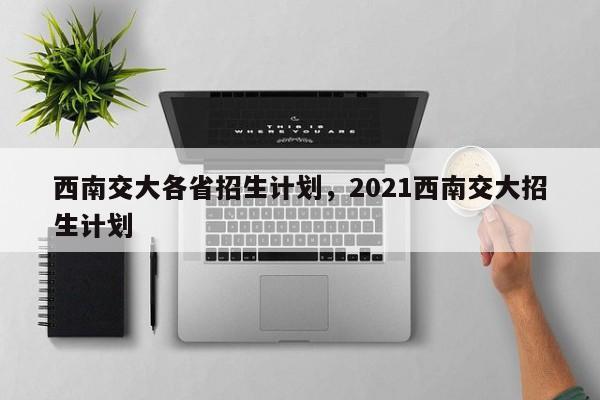 西南交大各省招生计划，2021西南交大招生计划