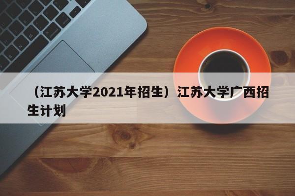 （江苏大学2021年招生）江苏大学广西招生计划