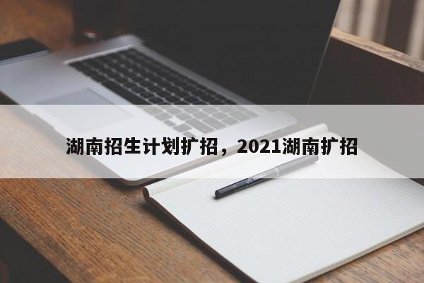 湖南招生计划扩招，2021湖南扩招