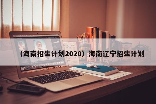 （海南招生计划2020）海南辽宁招生计划