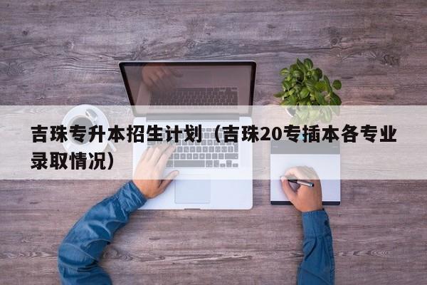 吉珠专升本招生计划（吉珠20专插本各专业录取情况）