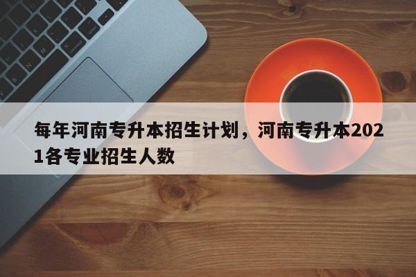 每年河南专升本招生计划，河南专升本2021各专业招生人数