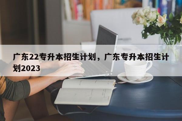 广东22专升本招生计划，广东专升本招生计划2023