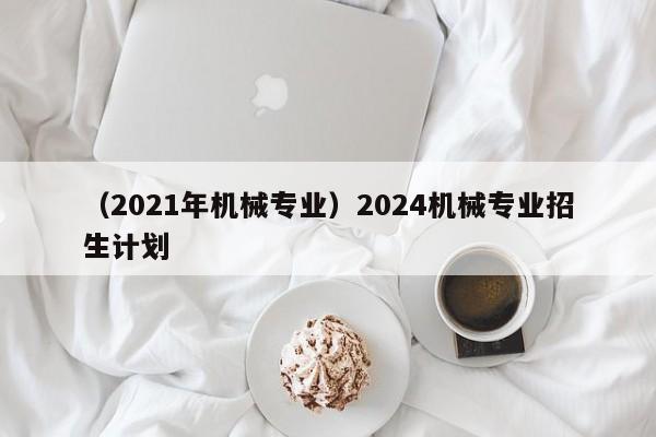 （2021年机械专业）2024机械专业招生计划