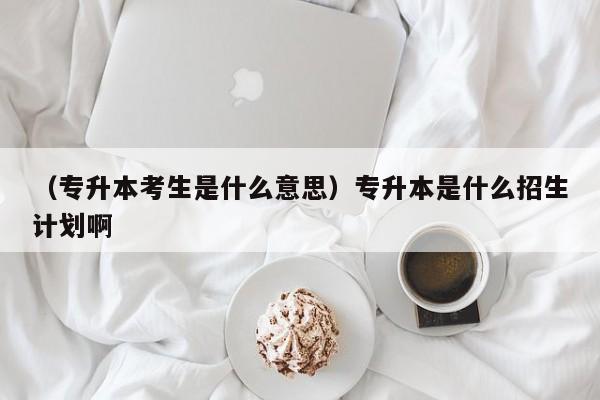 （专升本考生是什么意思）专升本是什么招生计划啊