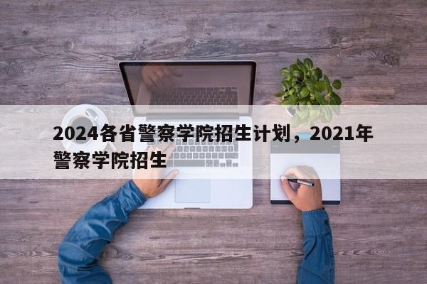 2024各省警察学院招生计划，2021年警察学院招生