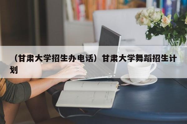 （甘肃大学招生办电话）甘肃大学舞蹈招生计划