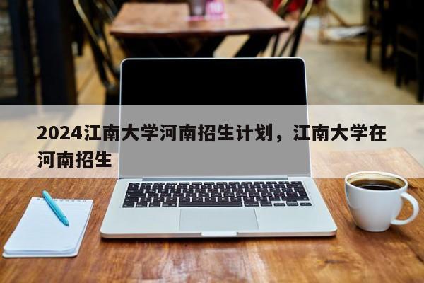 2024江南大学河南招生计划，江南大学在河南招生