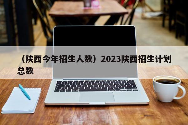 （陕西今年招生人数）2023陕西招生计划总数