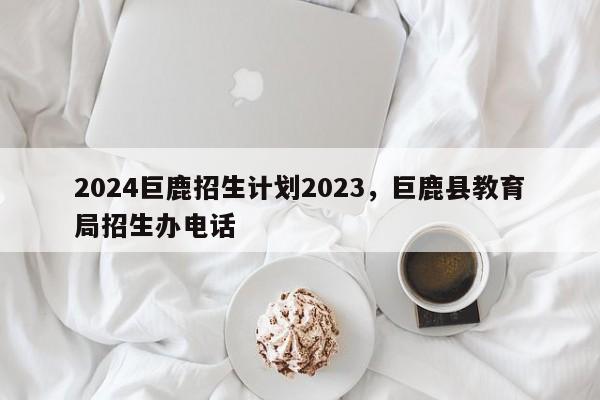 2024巨鹿招生计划2023，巨鹿县教育局招生办电话