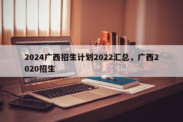 2024广西招生计划2022汇总，广西2020招生