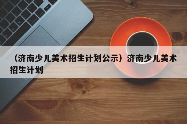 （济南少儿美术招生计划公示）济南少儿美术招生计划