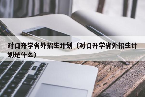 对口升学省外招生计划（对口升学省外招生计划是什么）