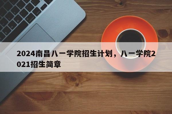 2024南昌八一学院招生计划，八一学院2021招生简章