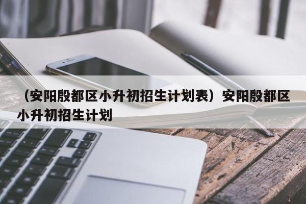 （安阳殷都区小升初招生计划表）安阳殷都区小升初招生计划