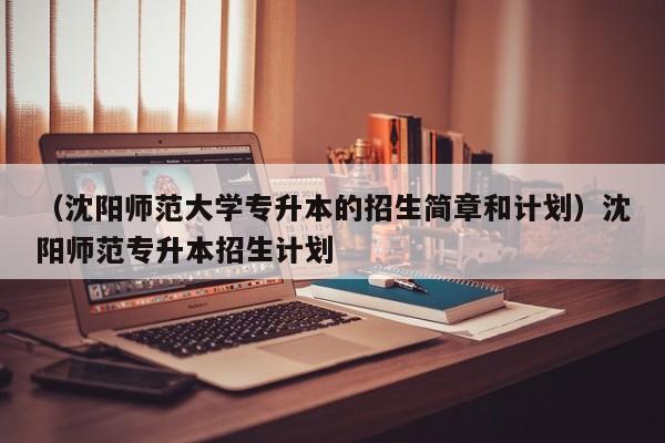 （沈阳师范大学专升本的招生简章和计划）沈阳师范专升本招生计划