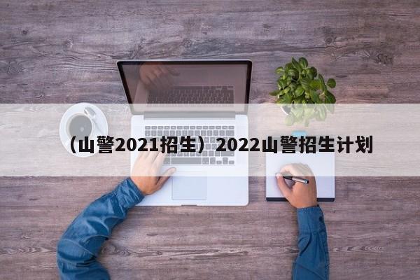 （山警2021招生）2022山警招生计划