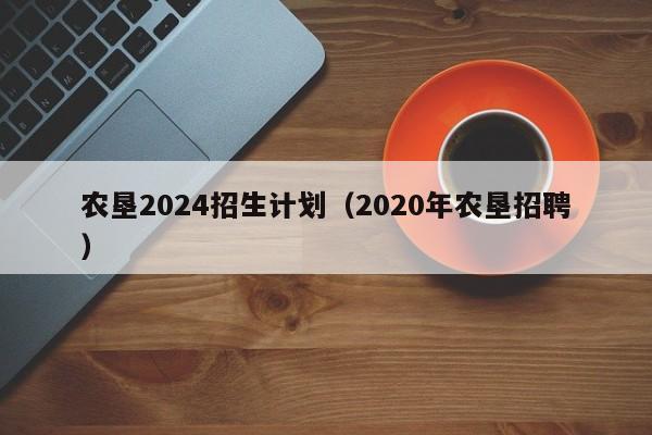 农垦2024招生计划（2020年农垦招聘）