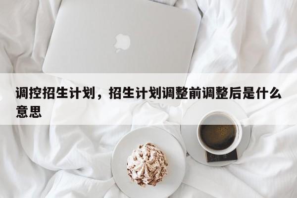 调控招生计划，招生计划调整前调整后是什么意思