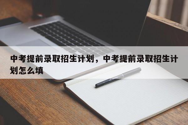 中考提前录取招生计划，中考提前录取招生计划怎么填