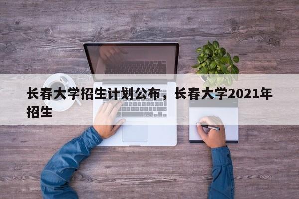 长春大学招生计划公布，长春大学2021年招生