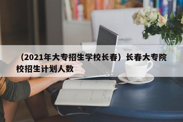 （2021年大专招生学校长春）长春大专院校招生计划人数