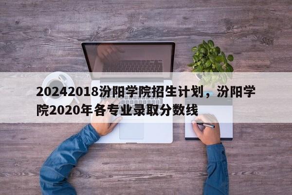 20242018汾阳学院招生计划，汾阳学院2020年各专业录取分数线