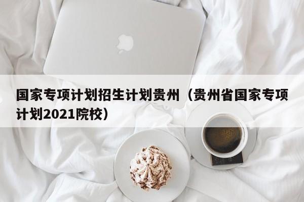 国家专项计划招生计划贵州（贵州省国家专项计划2021院校）