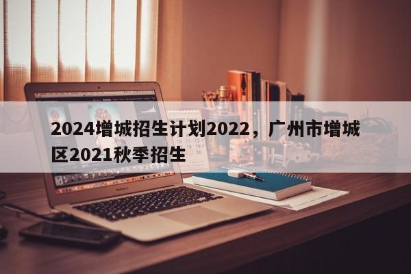 2024增城招生计划2022，广州市增城区2021秋季招生