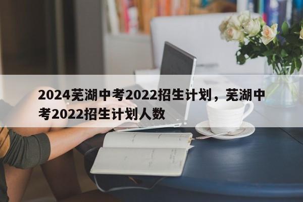 2024芜湖中考2022招生计划，芜湖中考2022招生计划人数