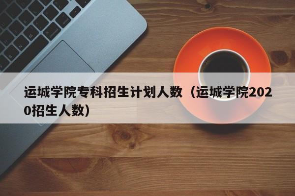 运城学院专科招生计划人数（运城学院2020招生人数）