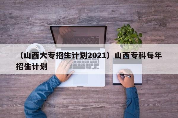 （山西大专招生计划2021）山西专科每年招生计划