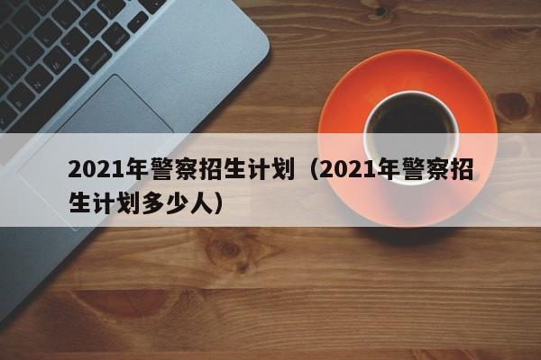 2021年警察招生计划（2021年警察招生计划多少人）