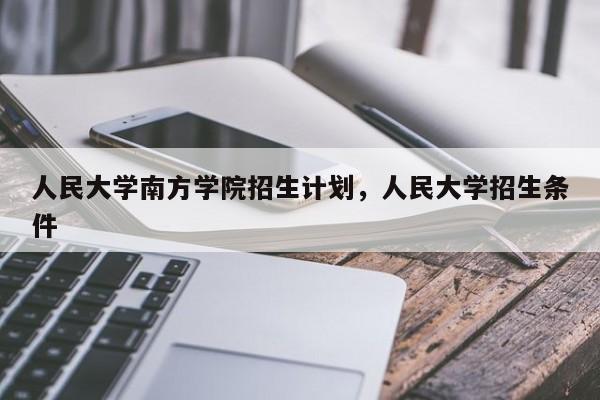 人民大学南方学院招生计划，人民大学招生条件