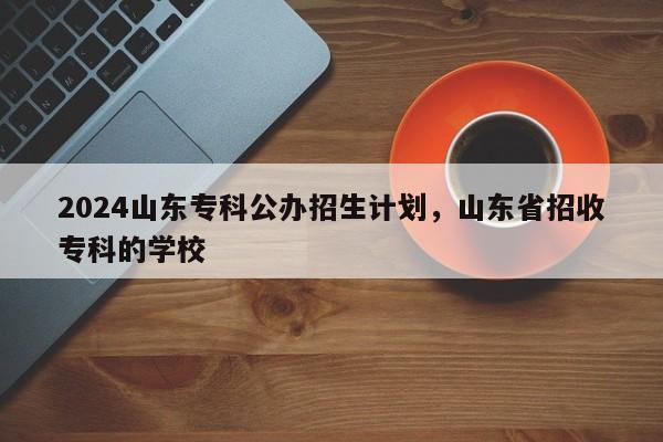 2024山东专科公办招生计划，山东省招收专科的学校