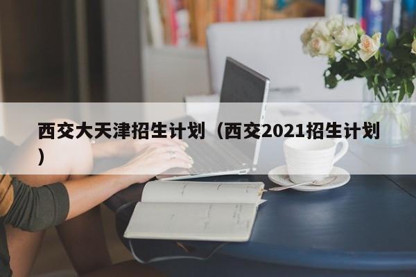 西交大天津招生计划（西交2021招生计划）