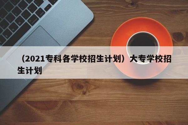 （2021专科各学校招生计划）大专学校招生计划