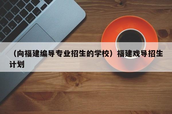 （向福建编导专业招生的学校）福建戏导招生计划