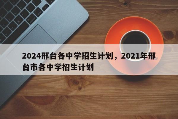 2024邢台各中学招生计划，2021年邢台市各中学招生计划