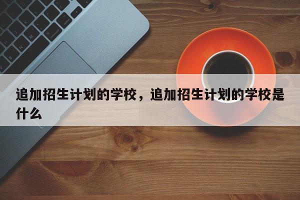 追加招生计划的学校，追加招生计划的学校是什么